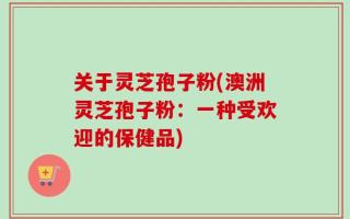 关于灵芝孢子粉(澳洲灵芝孢子粉：一种受欢迎的保健品)
