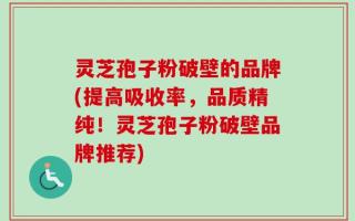 灵芝孢子粉破壁的品牌(提高吸收率，品质精纯！灵芝孢子粉破壁品牌推荐)