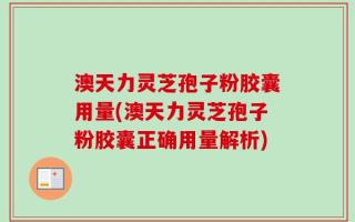 澳天力灵芝孢子粉胶囊用量(澳天力灵芝孢子粉胶囊正确用量解析)