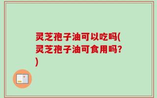 灵芝孢子油可以吃吗(灵芝孢子油可食用吗？)