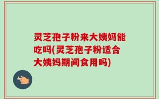 灵芝孢子粉来大姨妈能吃吗(灵芝孢子粉适合大姨妈期间食用吗)