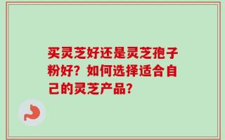 买灵芝好还是灵芝孢子粉好？如何选择适合自己的灵芝产品？