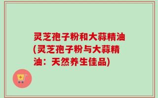 灵芝孢子粉和大蒜精油(灵芝孢子粉与大蒜精油：天然养生佳品)