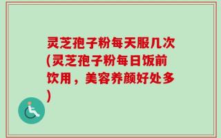 灵芝孢子粉每天服几次(灵芝孢子粉每日饭前饮用，美容养颜好处多)