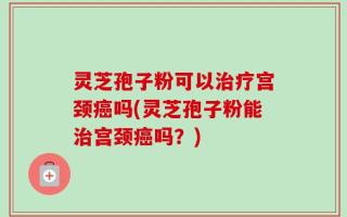 灵芝孢子粉可以治疗宫颈癌吗(灵芝孢子粉能治宫颈癌吗？)