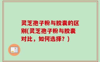 灵芝孢子粉与胶囊的区别(灵芝孢子粉与胶囊对比，如何选择？)