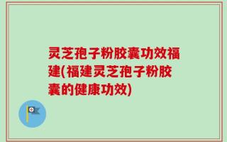 灵芝孢子粉胶囊功效福建(福建灵芝孢子粉胶囊的健康功效)