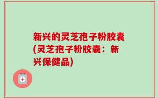 新兴的灵芝孢子粉胶囊(灵芝孢子粉胶囊：新兴保健品)