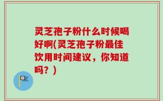 灵芝孢子粉什么时候喝好啊(灵芝孢子粉最佳饮用时间建议，你知道吗？)