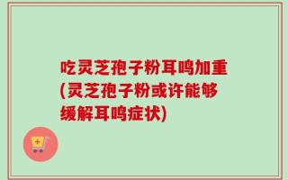 吃灵芝孢子粉耳鸣加重(灵芝孢子粉或许能够缓解耳鸣症状)