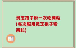 灵芝孢子粉一次吃两粒(每次服用灵芝孢子粉两粒)