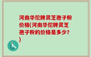 河南华佗牌灵芝孢子粉价格(河南华佗牌灵芝孢子粉的价格是多少？)