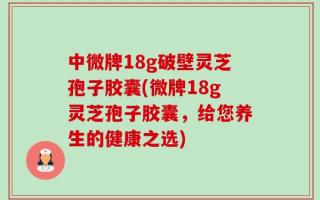 中微牌18g破壁灵芝孢子胶囊(微牌18g灵芝孢子胶囊，给您养生的健康之选)