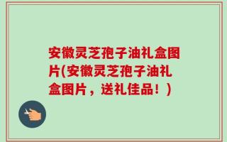 安徽灵芝孢子油礼盒图片(安徽灵芝孢子油礼盒图片，送礼佳品！)