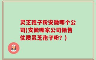 灵芝孢子粉安徽哪个公司(安徽哪家公司销售优质灵芝孢子粉？)