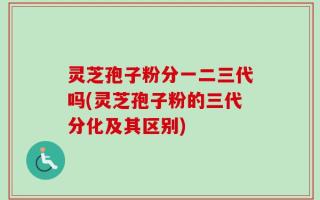灵芝孢子粉分一二三代吗(灵芝孢子粉的三代分化及其区别)