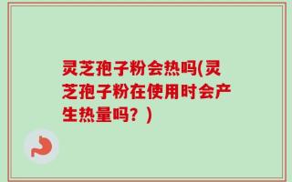 灵芝孢子粉会热吗(灵芝孢子粉在使用时会产生热量吗？)
