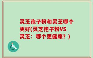 灵芝孢子粉和灵芝哪个更好(灵芝孢子粉VS灵芝：哪个更健康？)