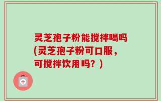 灵芝孢子粉能搅拌喝吗(灵芝孢子粉可口服，可搅拌饮用吗？)