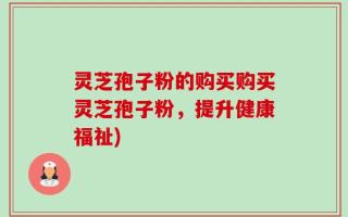 灵芝孢子粉的购买购买灵芝孢子粉，提升健康福祉)