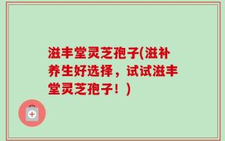 滋丰堂灵芝孢子(滋补养生好选择，试试滋丰堂灵芝孢子！)