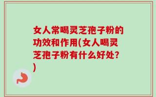 女人常喝灵芝孢子粉的功效和作用(女人喝灵芝孢子粉有什么好处？)