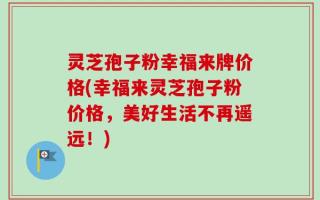 灵芝孢子粉幸福来牌价格(幸福来灵芝孢子粉价格，美好生活不再遥远！)