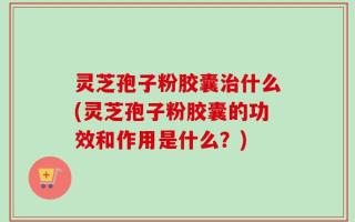 灵芝孢子粉胶囊治什么(灵芝孢子粉胶囊的功效和作用是什么？)