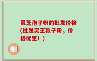 灵芝孢子粉的批发价格(批发灵芝孢子粉，价格优惠！)