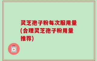 灵芝孢子粉每次服用量(合理灵芝孢子粉用量推荐)