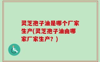 灵芝孢子油是哪个厂家生产(灵芝孢子油由哪家厂家生产？)
