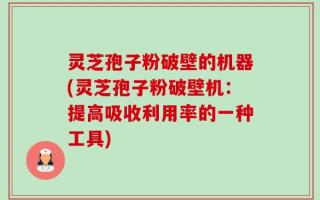 灵芝孢子粉破壁的机器(灵芝孢子粉破壁机：提高吸收利用率的一种工具)