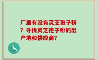 厂里有没有灵芝孢子粉？寻找灵芝孢子粉的出产地和供应商？
