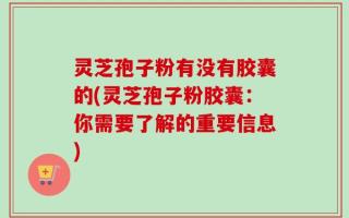 灵芝孢子粉有没有胶囊的(灵芝孢子粉胶囊：你需要了解的重要信息)