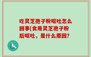 吃灵芝孢子粉呕吐怎么回事(食用灵芝孢子粉后呕吐，是什么原因？