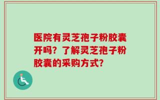 医院有灵芝孢子粉胶囊开吗？了解灵芝孢子粉胶囊的采购方式？