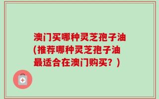 澳门买哪种灵芝孢子油(推荐哪种灵芝孢子油最适合在澳门购买？)