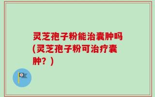 灵芝孢子粉能治囊肿吗(灵芝孢子粉可治疗囊肿？)