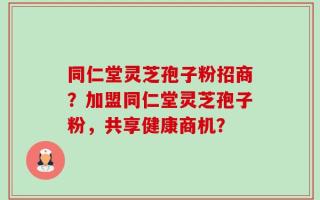 同仁堂灵芝孢子粉招商？加盟同仁堂灵芝孢子粉，共享健康商机？