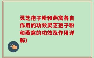 灵芝孢子粉和燕窝各自作用的功效灵芝孢子粉和燕窝的功效及作用详解)