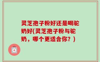 灵芝孢子粉好还是喝驼奶好(灵芝孢子粉与驼奶，哪个更适合你？)
