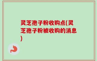 灵芝孢子粉收购点(灵芝孢子粉被收购的消息)