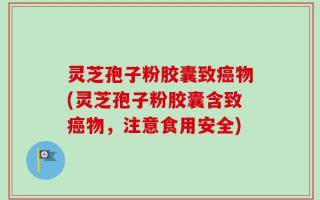 灵芝孢子粉胶囊致癌物(灵芝孢子粉胶囊含致癌物，注意食用安全)