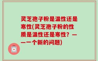 灵芝孢子粉是温性还是寒性(灵芝孢子粉的性质是温性还是寒性？——一个新的问题)