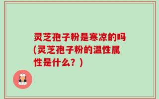 灵芝孢子粉是寒凉的吗(灵芝孢子粉的温性属性是什么？)