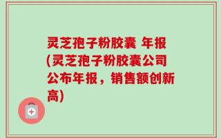 灵芝孢子粉胶囊 年报(灵芝孢子粉胶囊公司公布年报，销售额创新高)