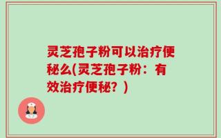 灵芝孢子粉可以治疗便秘么(灵芝孢子粉：有效治疗便秘？)