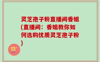 灵芝孢子粉直播间香姐(直播间：香姐教你如何选购优质灵芝孢子粉)