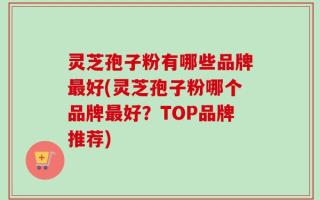灵芝孢子粉有哪些品牌最好(灵芝孢子粉哪个品牌最好？TOP品牌推荐)