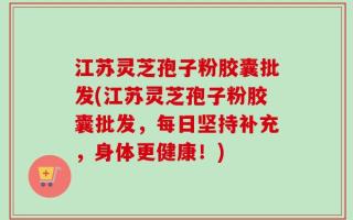 江苏灵芝孢子粉胶囊批发(江苏灵芝孢子粉胶囊批发，每日坚持补充，身体更健康！)